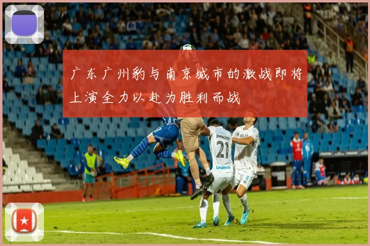 广东广州豹与南京城市的激战即将上演全力以赴为胜利而战