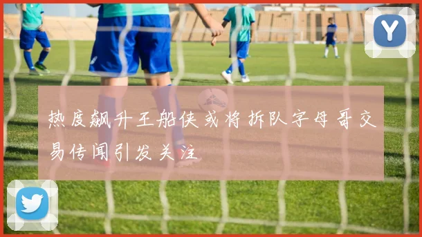热度飙升王船侠或将拆队字母哥交易传闻引发关注