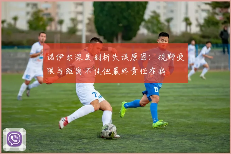 诺伊尔深度剖析失误原因：视野受限与距离不佳但最终责任在我