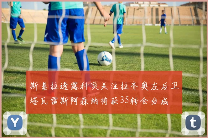 斯基拉透露科莫关注拉齐奥左后卫塔瓦雷斯阿森纳将获35转会分成