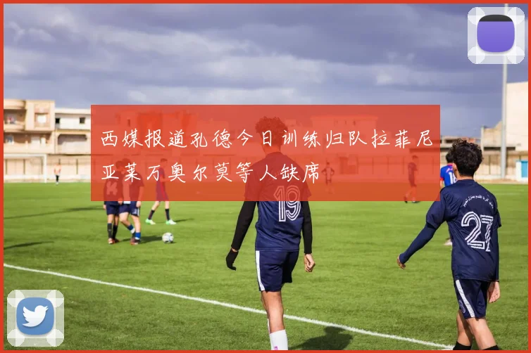 西媒报道孔德今日训练归队拉菲尼亚莱万奥尔莫等人缺席