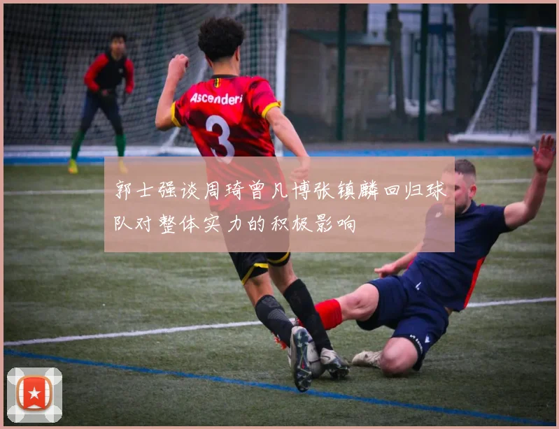 郭士强谈周琦曾凡博张镇麟回归球队对整体实力的积极影响