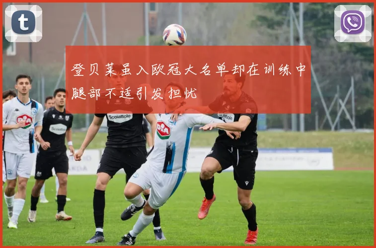 登贝莱虽入欧冠大名单却在训练中腿部不适引发担忧