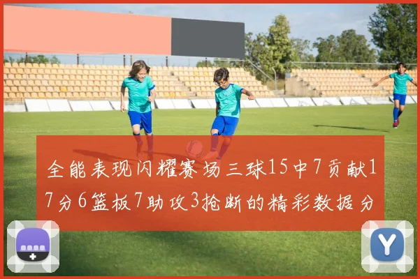 全能表现闪耀赛场三球15中7贡献17分6篮板7助攻3抢断的精彩数据分析