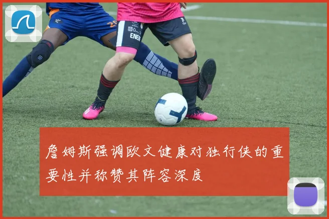 詹姆斯强调欧文健康对独行侠的重要性并称赞其阵容深度