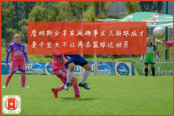 詹姆斯分享家庭趣事女儿排球成才妻子坚决不让再添篮球运动员