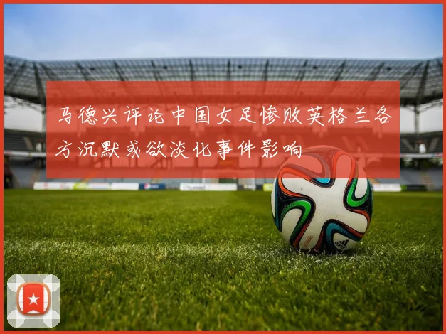马德兴评论中国女足惨败英格兰各方沉默或欲淡化事件影响