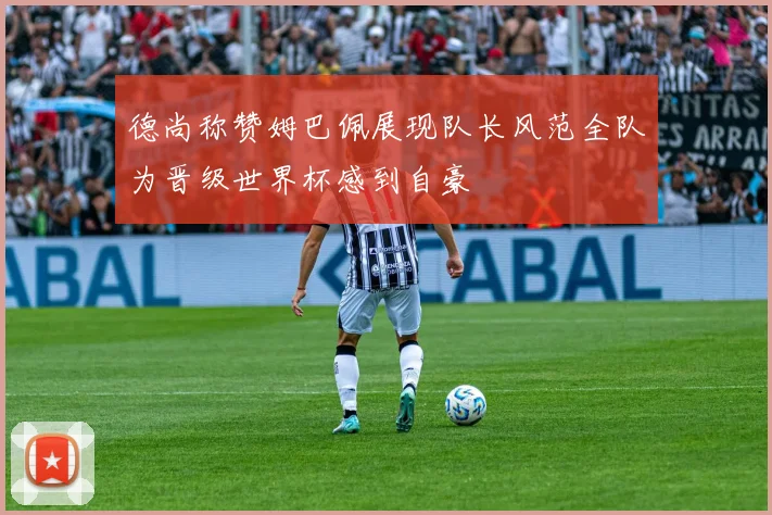 德尚称赞姆巴佩展现队长风范全队为晋级世界杯感到自豪