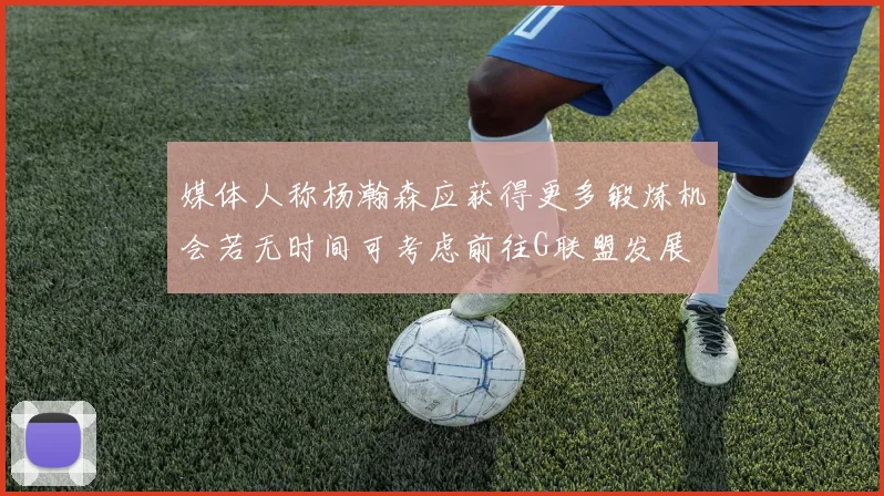 媒体人称杨瀚森应获得更多锻炼机会若无时间可考虑前往G联盟发展