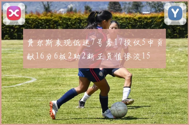 费尔斯表现低迷7号秀17投仅5中贡献16分6板2助2断正负值惨淡15