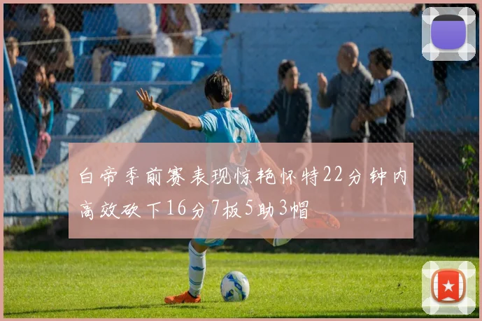 白帝季前赛表现惊艳怀特22分钟内高效砍下16分7板5助3帽