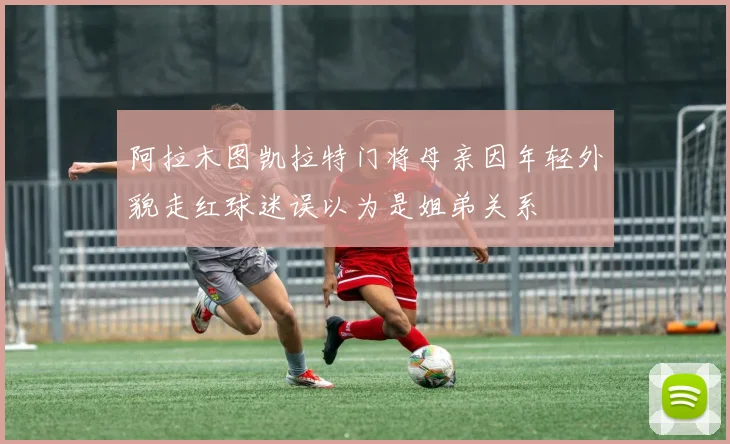 阿拉木图凯拉特门将母亲因年轻外貌走红球迷误以为是姐弟关系