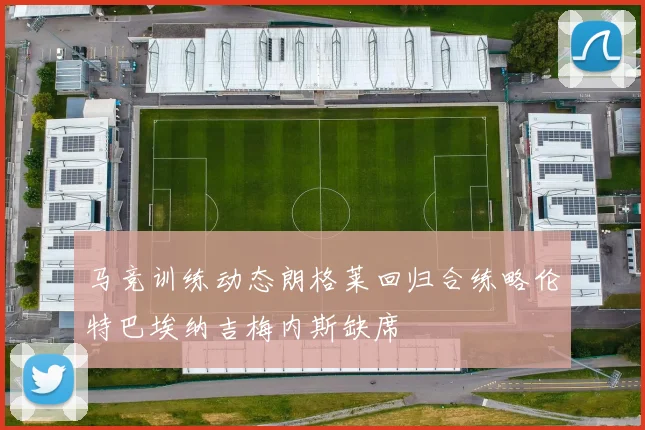 马竞训练动态朗格莱回归合练略伦特巴埃纳吉梅内斯缺席