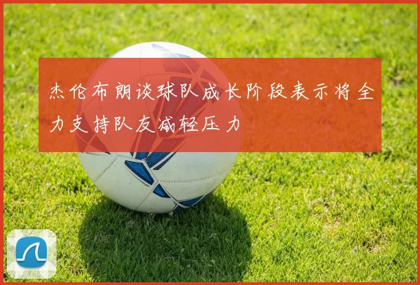 杰伦布朗谈球队成长阶段表示将全力支持队友减轻压力