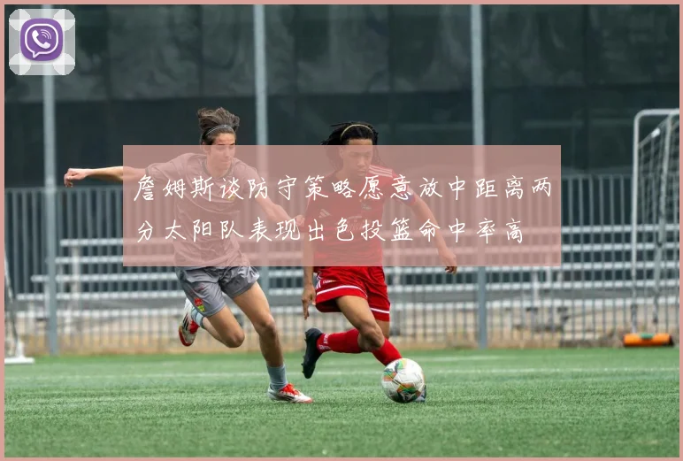 詹姆斯谈防守策略愿意放中距离两分太阳队表现出色投篮命中率高