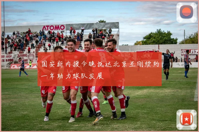国安新内援今晚抵达北京王刚续约一年助力球队发展