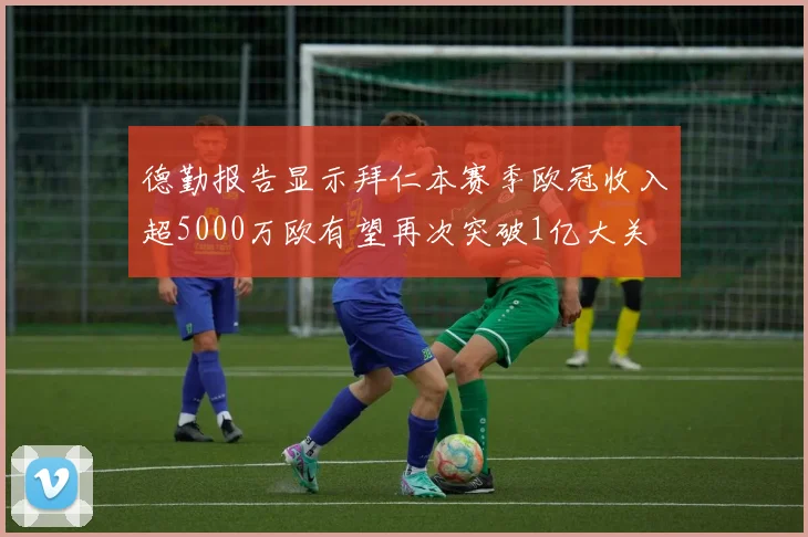 德勤报告显示拜仁本赛季欧冠收入超5000万欧有望再次突破1亿大关