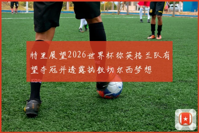 特里展望2026世界杯称英格兰队有望夺冠并透露执教切尔西梦想