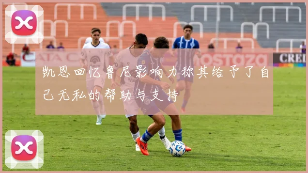 凯恩回忆鲁尼影响力称其给予了自己无私的帮助与支持