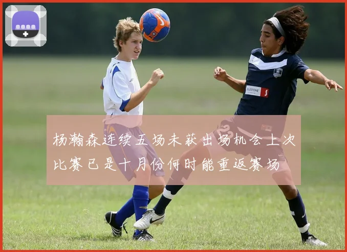 杨瀚森连续五场未获出场机会上次比赛已是十月份何时能重返赛场