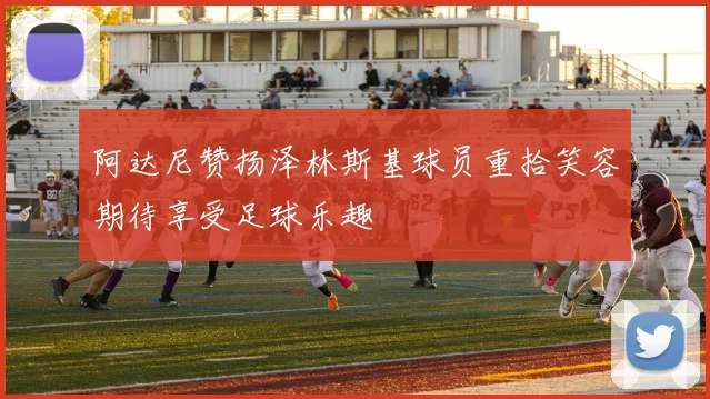 阿达尼赞扬泽林斯基球员重拾笑容期待享受足球乐趣