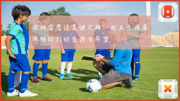 埃姆雷詹谈复健之路：经历生涯最艰难时刻的坚持与希望