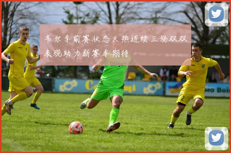 韦尔季前赛状态火热连续三场双双表现助力新赛季期待