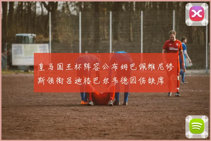 皇马国王杯阵容公布姆巴佩维尼修斯领衔吕迪格巴尔韦德因伤缺席