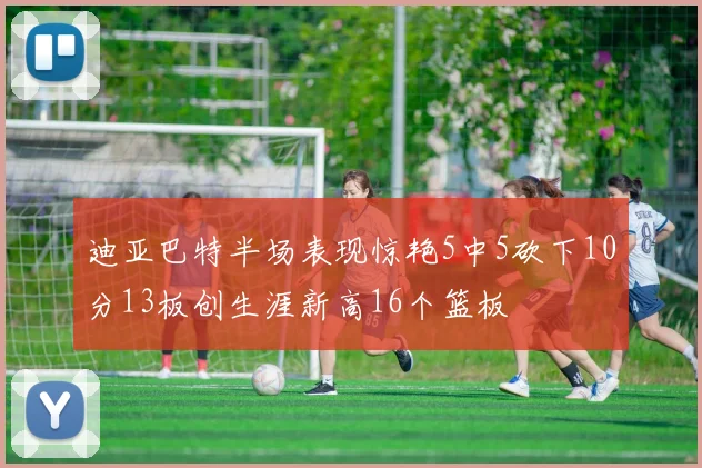 迪亚巴特半场表现惊艳5中5砍下10分13板创生涯新高16个篮板