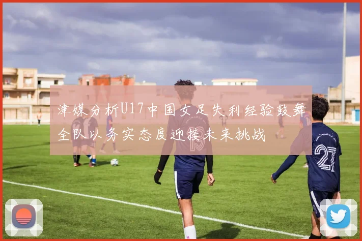 津媒分析U17中国女足失利经验鼓舞全队以务实态度迎接未来挑战