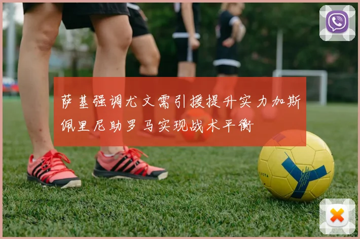 萨基强调尤文需引援提升实力加斯佩里尼助罗马实现战术平衡