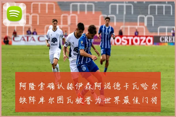 阿隆索确认赫伊森阿诺德卡瓦哈尔缺阵库尔图瓦被誉为世界最佳门将