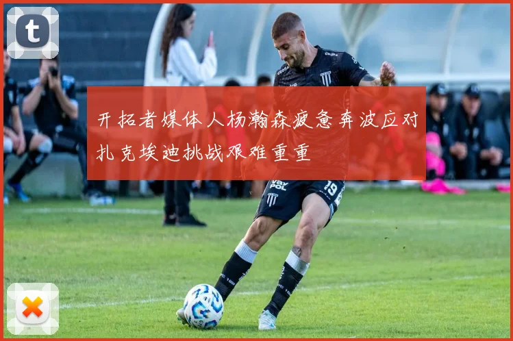 开拓者媒体人杨瀚森疲惫奔波应对扎克埃迪挑战艰难重重