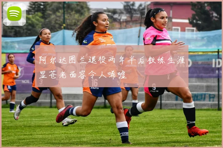 阿尔达图兰退役两年半后教练生涯显苍老面容令人唏嘘