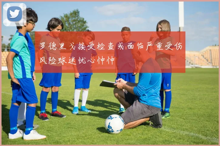 罗德里戈接受检查或面临严重受伤风险球迷忧心忡忡