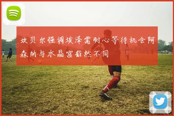 坎贝尔强调埃泽需耐心等待机会阿森纳与水晶宫截然不同