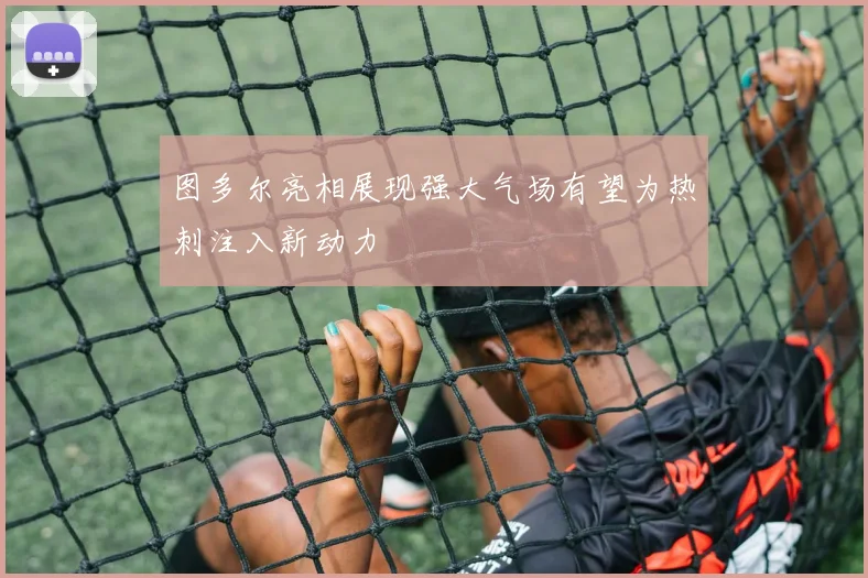 图多尔亮相展现强大气场有望为热刺注入新动力