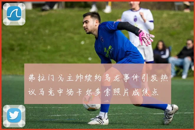 弗拉门戈主帅续约乌龙事件引发热议马竞中场卡尔多索照片成焦点