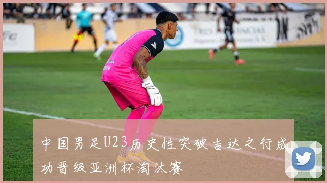 中国男足U23历史性突破吉达之行成功晋级亚洲杯淘汰赛