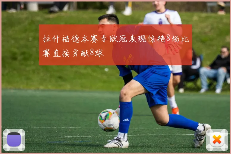 拉什福德本赛季欧冠表现惊艳8场比赛直接贡献8球